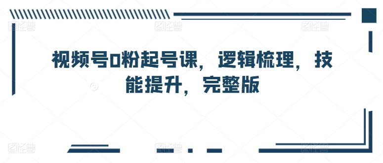 微信视频号0粉养号课，逻辑性整理，能力提升，完整篇-网创e学堂