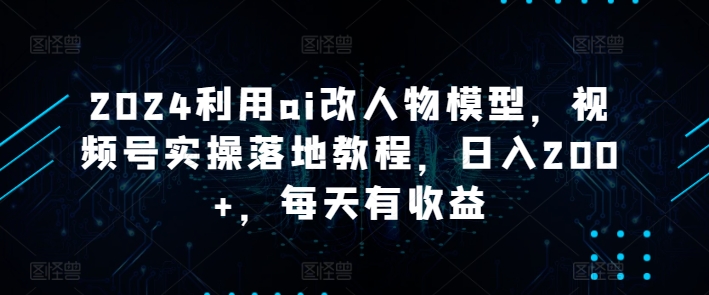 2024利用ai改人物模型，视频号实操落地教程，日入200+，每天有收益-网创e学堂