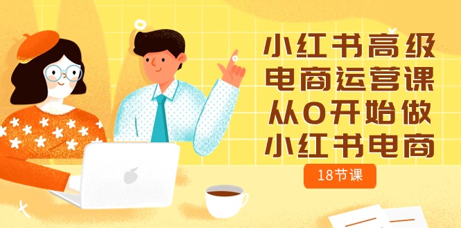 （10317期）小红书的高端网店运营课，从0开始做起小红书电商（18堂课）-网创e学堂