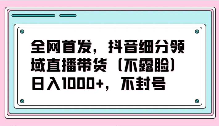 独家首发，抖音视频细分行业直播卖货（不露脸）新项目，日入1000 ，防封号-网创e学堂