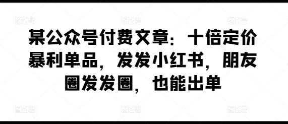 某公众号付费文章：十倍定价暴利单品，发发小红书，朋友圈发发圈，也能出单-网创e学堂