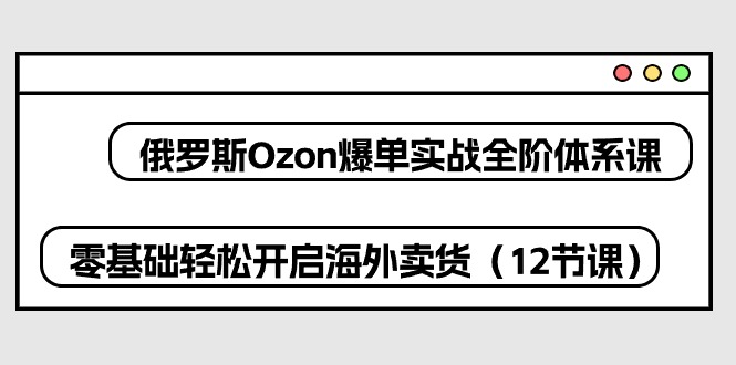 （10555期）俄国 Ozon-打造爆款实战演练全阶管理体系课，零基础轻轻松松打开国外卖东西（12堂课）-网创e学堂