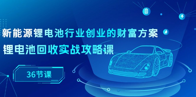 （10408期）新能源技术 锂电池行业自主创业财运计划方案，锂电池回收实战演练攻略大全课（36堂课）-网创e学堂