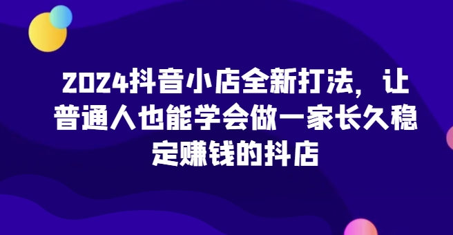 2024抖店全新升级玩法，让普通人也可以学会做一家长期稳定赚钱的抖音小店-网创e学堂