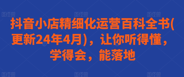 抖音小店精细化运营百科全书(更新24年4月)，让你听得懂，学得会，能落地-网创e学堂