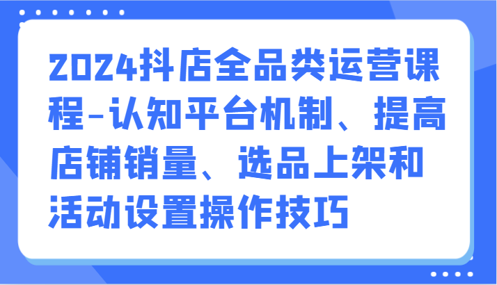 2024抖音小店全渠道营销课程-认知能力服务平台体制、提升店铺销量、选款发布活动设定操作方法-网创e学堂