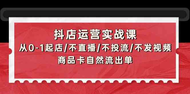 抖音小店经营实战演练课：从0-1出单/不直播/不投流/不上传视频/产品卡当然排出单-网创e学堂