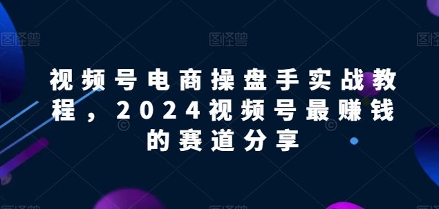 视频号电商实战教程，2024视频号最赚钱的赛道分享-网创e学堂