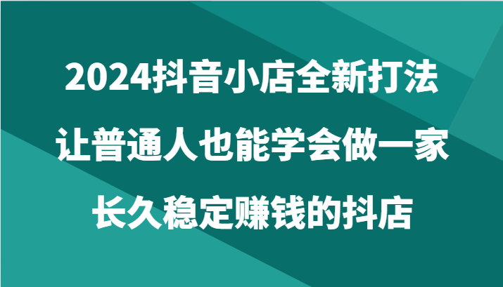 2024抖音小店全新打法，让普通人也能学会做一家长久稳定赚钱的抖店（24节）-网创e学堂