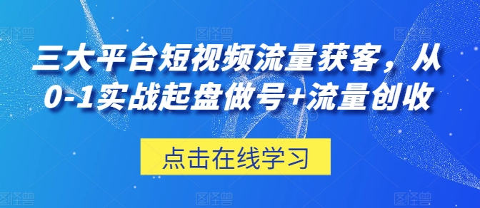 三大平台短视频流量获客，从0-1实战起盘做号+流量创收-网创e学堂