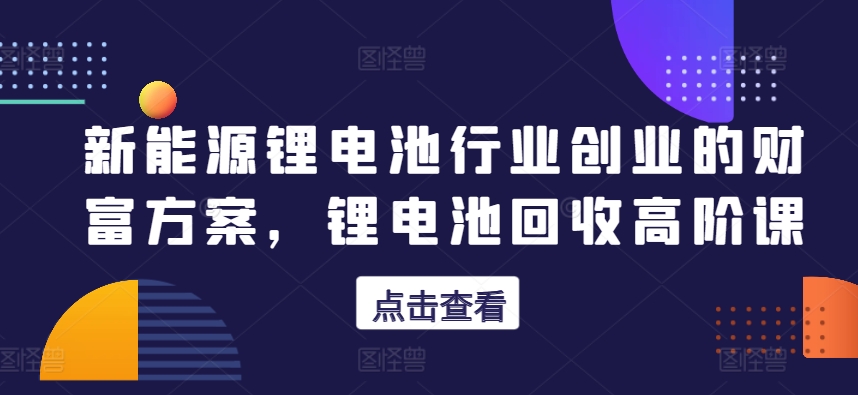 新能源锂电池领域自主创业财运计划方案，锂电池回收高级课-网创e学堂