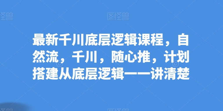 全新巨量千川底层思维课程内容，自然流，巨量千川，随心所欲推，方案构建从底层思维一一讲明白-网创e学堂