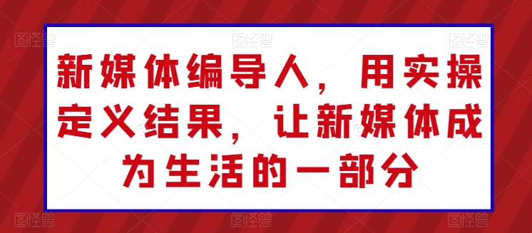 新媒体编导人，用实操定义结果，让新媒体成为生活的一部分-网创e学堂