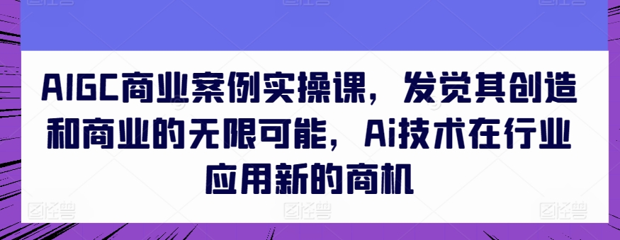 AIGC商业案例实操课，发现其创造力和商业无限潜能，Ai技术的应用应用领域新的商机-网创e学堂