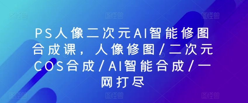 PS人像图片二次元AI智能化ps修图生成课，人像修图/二次元COS生成/AI智能化生成/一网打尽-网创e学堂