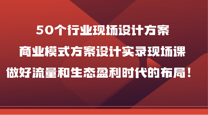 50个行业现场设计方案，商业模式方案设计实录现场课，做好流量和生态盈利时代的布局！-网创e学堂