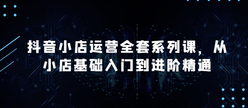 抖店经营整套系列产品课，升级版，从小商店基础入门到升阶熟练，快速掌握月销上百万店铺的核心秘密-网创e学堂