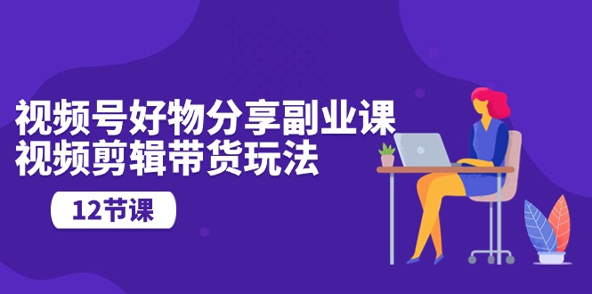 微信视频号好物分享第二职业课，视频编辑卖货游戏玩法（12堂课）-网创e学堂