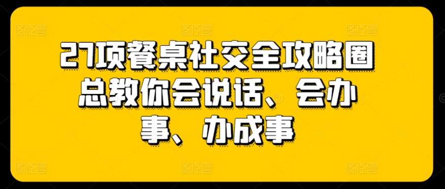 27项餐桌社交全攻略圈总教你会说话、会办事、办成事-网创e学堂