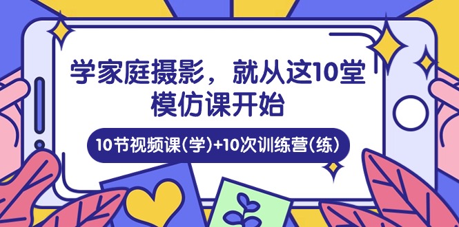 学家庭摄影，就从这10堂模仿课开始 ，10节视频课(学)+10次训练营(练)-网创e学堂