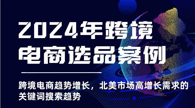 2024年跨境电商选品实例-跨境电子商务发展趋势提高，北美地区高速增长市场需求的关键字搜索发展趋势-网创e学堂