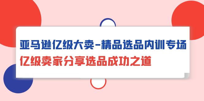 （10034期）亚马逊平台数亿级热销-精典选款内部培训盛典，数亿级商家共享选款成功秘诀-网创e学堂