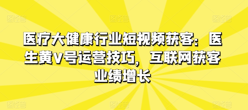 医疗大健康领域短视频获客：医师黄V号运营方法，互联网获客业绩提升-网创e学堂