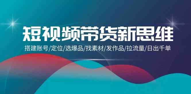 短视频卖货新思路：构建账户/精准定位/选爆款/收集素材/更新视频/拉总流量/日出千单-网创e学堂