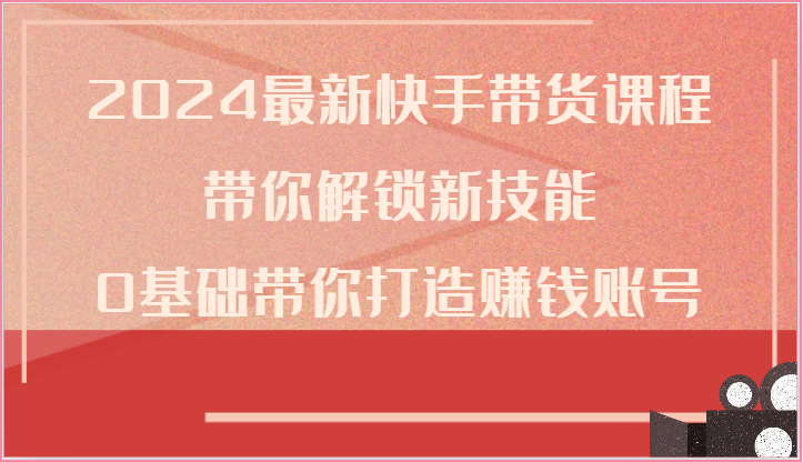 2024全新快手带货课程内容，陪你解锁新技能，0基本陪你打造出挣钱账户-网创e学堂