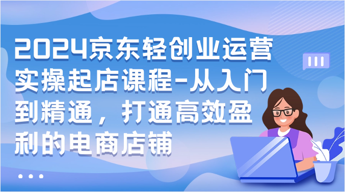 2024京东商城轻创业经营实际操作出单课程内容-实用教程，连通高效率获利的电商店铺-网创e学堂