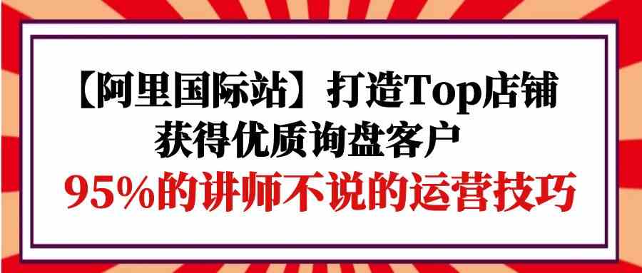 【阿里巴巴国际】打造出Top店面-得到高品质外贸询盘顾客，95%的老师不说的运营方法-网创e学堂