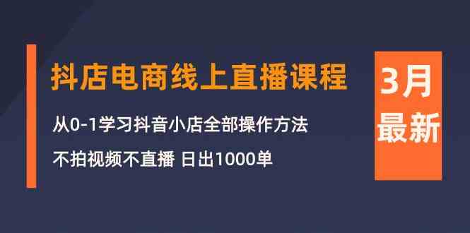 3月抖音小店电子商务在线直播平台课程内容：从0-1学习培训抖店，不拍摄视频不直播 日出1000单-网创e学堂