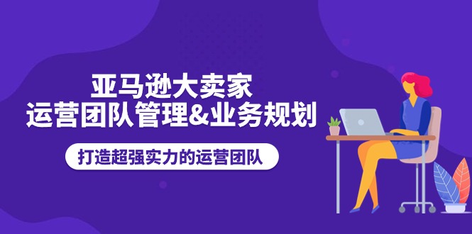 亚马逊大卖家运营团队管理&业务规划，打造超强实力的运营团队-网创e学堂