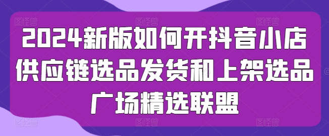 2024新版本怎么开抖店供应链管理选款安排发货和发布选款城市广场精选联盟-网创e学堂