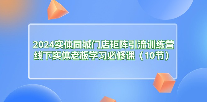 （11258期）2024实体同城门店矩阵引流训练营，线下实体老板学习必修课（10节）-网创e学堂