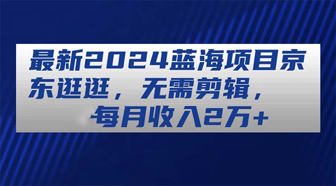 （11041期）全新2024蓝海项目京东商城逛一逛，不用视频剪辑，每月收益2万-网创e学堂