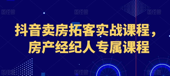 抖音卖房获客实战演练课程内容，房地产经纪人专享课程内容-网创e学堂