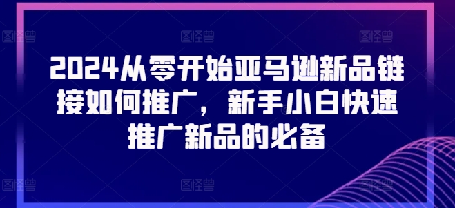 2024从零开始亚马逊新品连接怎么推广，新手入门推广运营新产品的必不可少-网创e学堂