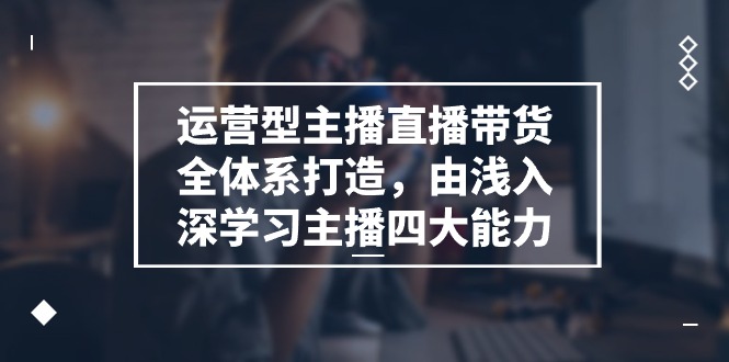 运营型主播直播带货全体系打造，由浅入深学习主播四大能力（9节）-网创e学堂