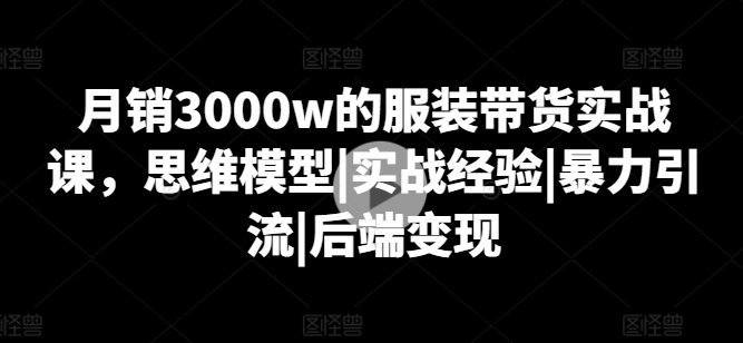 月销3000w的服饰卖货实战演练课，思维模型|实践经验|暴力行为引流方法|后面转现-网创e学堂