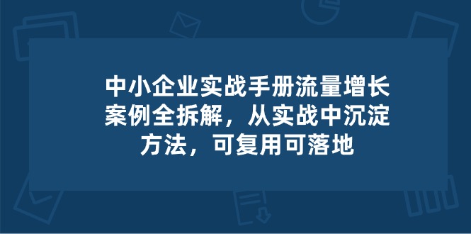 中小企业实操手册-流量增长案例拆解，从实操中沉淀方法，可复用可落地-网创e学堂