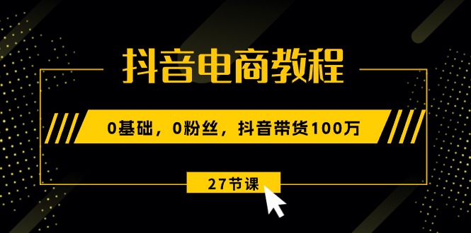 抖音电商教程：0基础，0粉丝，抖音带货100万（27节视频课）-网创e学堂