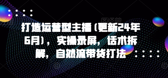 打造出经营型网络主播(升级24年6月)，实际操作屏幕录制，销售话术拆卸，自然流卖货玩法-网创e学堂