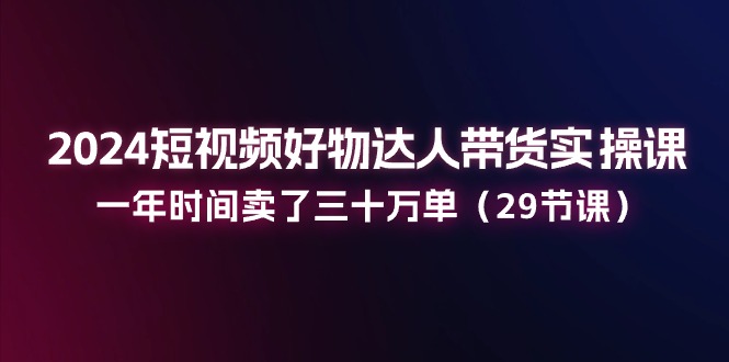 （11289期）2024短视频好物达人带货实操课：一年时间卖了三十万单（29节课）-中创网_分享中赚网创业资讯_最新网络项目资源-网创e学堂