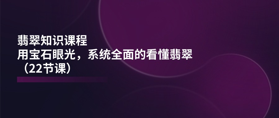 翡翠知识课程内容，用晶石目光，系统全面的看明白翡翠玉（22堂课）-网创e学堂