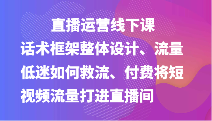 直播运营线下课-话术框架整体设计、流量低迷如何救流、付费将短视频流量打进直播间-网创e学堂