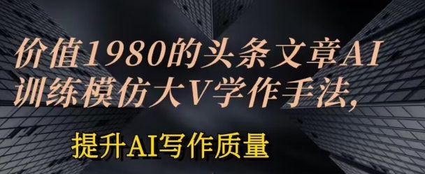 使用价值1980头条文章AI喂食练习效仿大v写作方法，提高AI创作品质【揭密】-网创e学堂