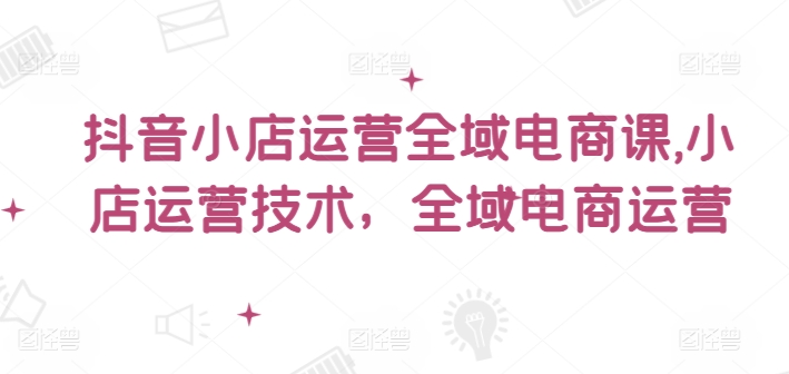 抖音小店运营全域电商课，​小店运营技术，全域电商运营-中创网_分享中创网创业资讯_最新网络项目资源-网创e学堂