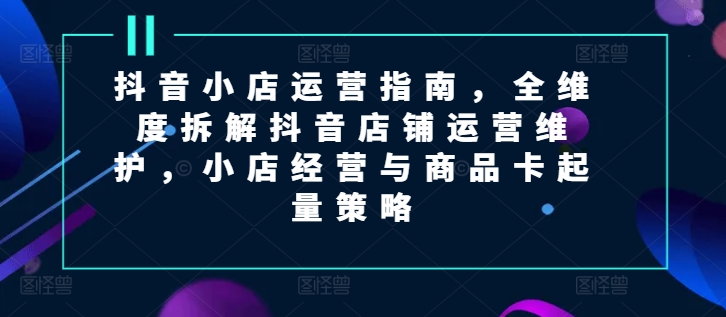 抖音小店运营指南，全维度拆解抖音店铺运营维护，小店经营与商品卡起量策略-中创网_分享中创网创业资讯_最新网络项目资源-网创e学堂