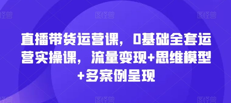 直播带货运营课，0基本整套经营实操课，数据流量变现 思维模型 多实例展现-中创网_分享中创网创业资讯_最新网络项目资源-网创e学堂